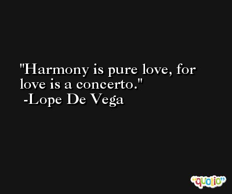 Harmony is pure love, for love is a concerto. -Lope De Vega