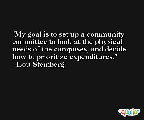 My goal is to set up a community committee to look at the physical needs of the campuses, and decide how to prioritize expenditures. -Lou Steinberg