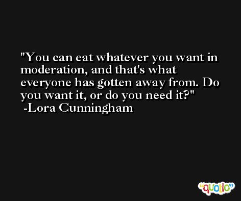 You can eat whatever you want in moderation, and that's what everyone has gotten away from. Do you want it, or do you need it? -Lora Cunningham