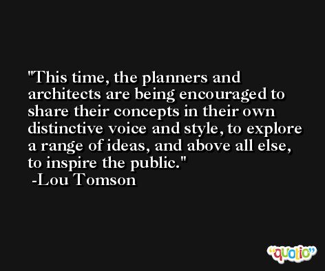 This time, the planners and architects are being encouraged to share their concepts in their own distinctive voice and style, to explore a range of ideas, and above all else, to inspire the public. -Lou Tomson