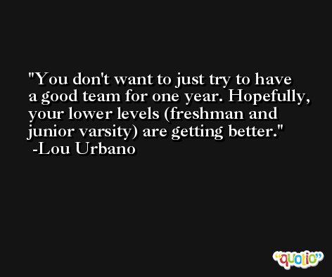 You don't want to just try to have a good team for one year. Hopefully, your lower levels (freshman and junior varsity) are getting better. -Lou Urbano