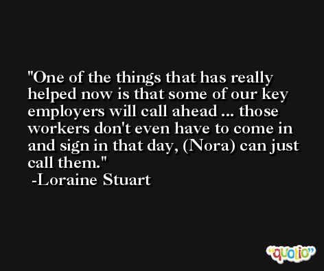 One of the things that has really helped now is that some of our key employers will call ahead ... those workers don't even have to come in and sign in that day, (Nora) can just call them. -Loraine Stuart
