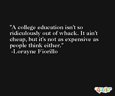 A college education isn't so ridiculously out of whack. It ain't cheap, but it's not as expensive as people think either. -Lorayne Fiorillo