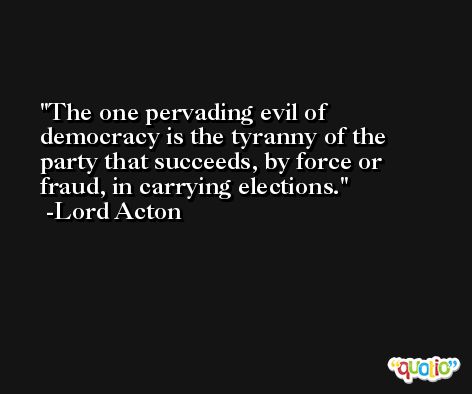 The one pervading evil of democracy is the tyranny of the party that succeeds, by force or fraud, in carrying elections. -Lord Acton