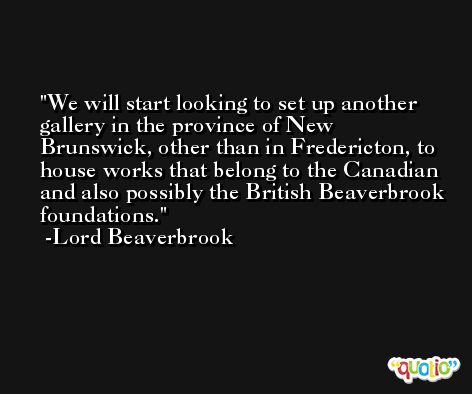 We will start looking to set up another gallery in the province of New Brunswick, other than in Fredericton, to house works that belong to the Canadian and also possibly the British Beaverbrook foundations. -Lord Beaverbrook