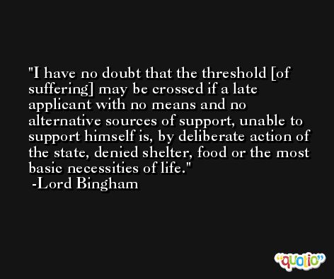I have no doubt that the threshold [of suffering] may be crossed if a late applicant with no means and no alternative sources of support, unable to support himself is, by deliberate action of the state, denied shelter, food or the most basic necessities of life. -Lord Bingham