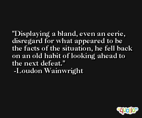 Displaying a bland, even an eerie, disregard for what appeared to be the facts of the situation, he fell back on an old habit of looking ahead to the next defeat. -Loudon Wainwright