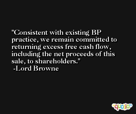 Consistent with existing BP practice, we remain committed to returning excess free cash flow, including the net proceeds of this sale, to shareholders. -Lord Browne