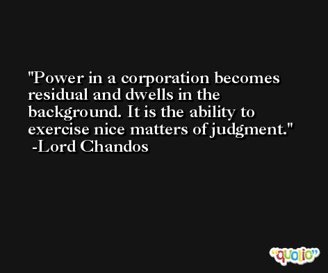 Power in a corporation becomes residual and dwells in the background. It is the ability to exercise nice matters of judgment. -Lord Chandos