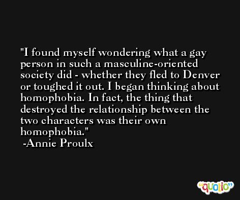 I found myself wondering what a gay person in such a masculine-oriented society did - whether they fled to Denver or toughed it out. I began thinking about homophobia. In fact, the thing that destroyed the relationship between the two characters was their own homophobia. -Annie Proulx