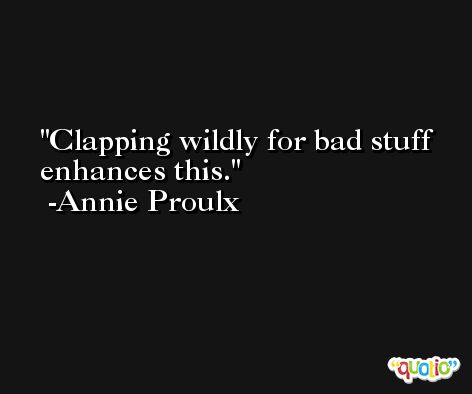 Clapping wildly for bad stuff enhances this. -Annie Proulx