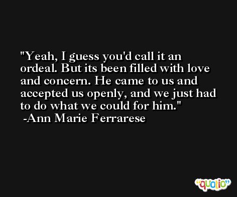 Yeah, I guess you'd call it an ordeal. But its been filled with love and concern. He came to us and accepted us openly, and we just had to do what we could for him. -Ann Marie Ferrarese