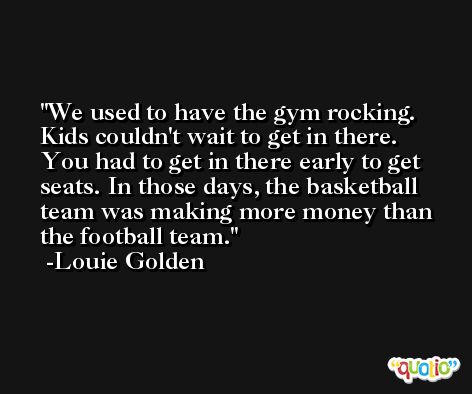 We used to have the gym rocking. Kids couldn't wait to get in there. You had to get in there early to get seats. In those days, the basketball team was making more money than the football team. -Louie Golden