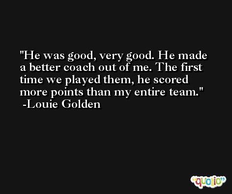 He was good, very good. He made a better coach out of me. The first time we played them, he scored more points than my entire team. -Louie Golden