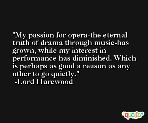 My passion for opera-the eternal truth of drama through music-has grown, while my interest in performance has diminished. Which is perhaps as good a reason as any other to go quietly. -Lord Harewood