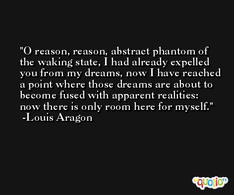 O reason, reason, abstract phantom of the waking state, I had already expelled you from my dreams, now I have reached a point where those dreams are about to become fused with apparent realities: now there is only room here for myself. -Louis Aragon