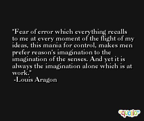 Fear of error which everything recalls to me at every moment of the flight of my ideas, this mania for control, makes men prefer reason's imagination to the imagination of the senses. And yet it is always the imagination alone which is at work. -Louis Aragon