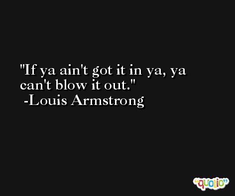 If ya ain't got it in ya, ya can't blow it out. -Louis Armstrong