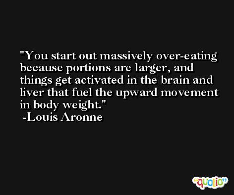 You start out massively over-eating because portions are larger, and things get activated in the brain and liver that fuel the upward movement in body weight. -Louis Aronne