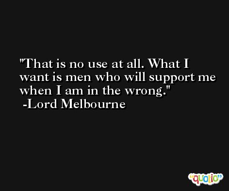 That is no use at all. What I want is men who will support me when I am in the wrong. -Lord Melbourne