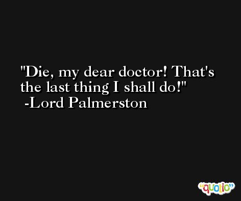Die, my dear doctor! That's the last thing I shall do! -Lord Palmerston