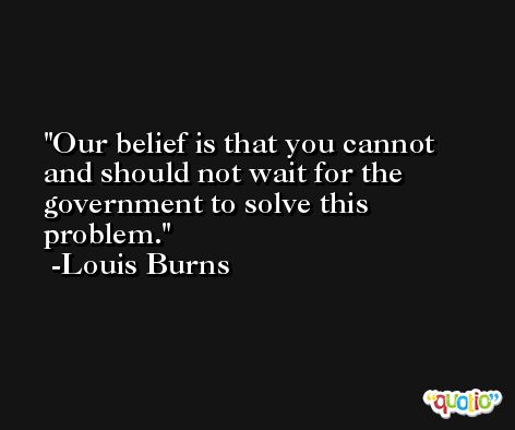 Our belief is that you cannot and should not wait for the government to solve this problem. -Louis Burns
