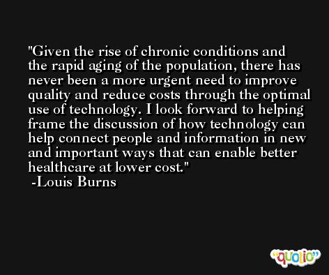 Given the rise of chronic conditions and the rapid aging of the population, there has never been a more urgent need to improve quality and reduce costs through the optimal use of technology. I look forward to helping frame the discussion of how technology can help connect people and information in new and important ways that can enable better healthcare at lower cost. -Louis Burns