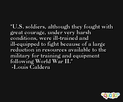 U.S. soldiers, although they fought with great courage, under very harsh conditions, were ill-trained and ill-equipped to fight because of a large reduction in resources available to the military for training and equipment following World War II. -Louis Caldera