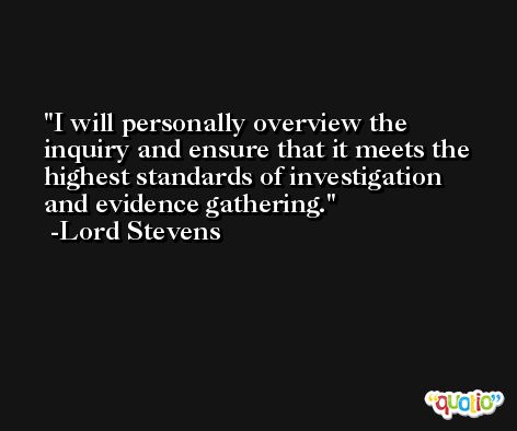 I will personally overview the inquiry and ensure that it meets the highest standards of investigation and evidence gathering. -Lord Stevens