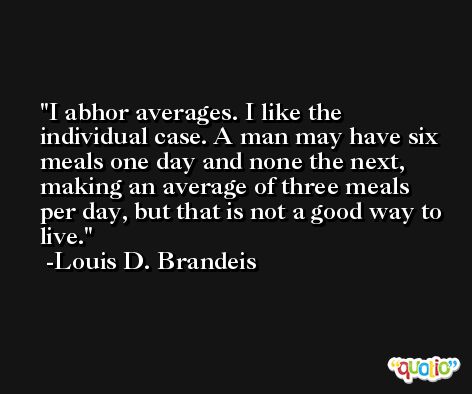 I abhor averages. I like the individual case. A man may have six meals one day and none the next, making an average of three meals per day, but that is not a good way to live. -Louis D. Brandeis