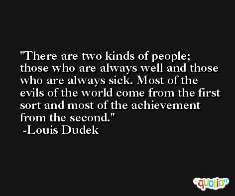 There are two kinds of people; those who are always well and those who are always sick. Most of the evils of the world come from the first sort and most of the achievement from the second. -Louis Dudek