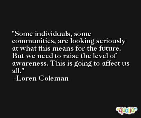 Some individuals, some communities, are looking seriously at what this means for the future. But we need to raise the level of awareness. This is going to affect us all. -Loren Coleman
