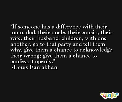If someone has a difference with their mom, dad, their uncle, their cousin, their wife, their husband, children, with one another, go to that party and tell them why, give them a chance to acknowledge their wrong; give them a chance to confess it openly.  -Louis Farrakhan
