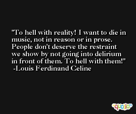 To hell with reality! I want to die in music, not in reason or in prose. People don't deserve the restraint we show by not going into delirium in front of them. To hell with them! -Louis Ferdinand Celine