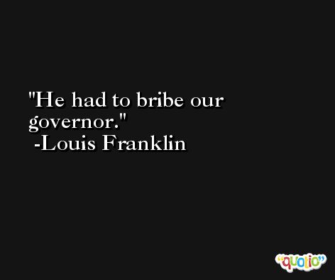 He had to bribe our governor. -Louis Franklin