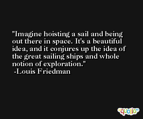 Imagine hoisting a sail and being out there in space. It's a beautiful idea, and it conjures up the idea of the great sailing ships and whole notion of exploration. -Louis Friedman