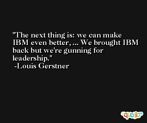 The next thing is: we can make IBM even better, ... We brought IBM back but we're gunning for leadership. -Louis Gerstner