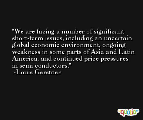 We are facing a number of significant short-term issues, including an uncertain global economic environment, ongoing weakness in some parts of Asia and Latin America, and continued price pressures in semi conductors. -Louis Gerstner