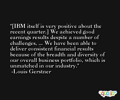 [IBM itself is very positive about the recent quarter.] We achieved good earnings results despite a number of challenges, ... We have been able to deliver consistent financial results because of the breadth and diversity of our overall business portfolio, which is unmatched in our industry. -Louis Gerstner