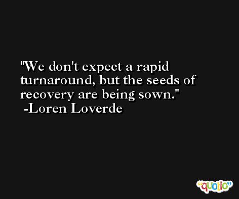 We don't expect a rapid turnaround, but the seeds of recovery are being sown. -Loren Loverde