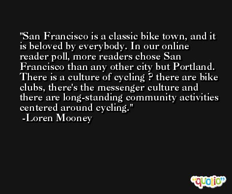 San Francisco is a classic bike town, and it is beloved by everybody. In our online reader poll, more readers chose San Francisco than any other city but Portland. There is a culture of cycling ? there are bike clubs, there's the messenger culture and there are long-standing community activities centered around cycling. -Loren Mooney