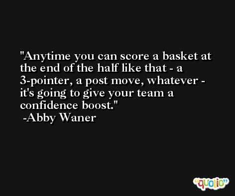 Anytime you can score a basket at the end of the half like that - a 3-pointer, a post move, whatever - it's going to give your team a confidence boost. -Abby Waner