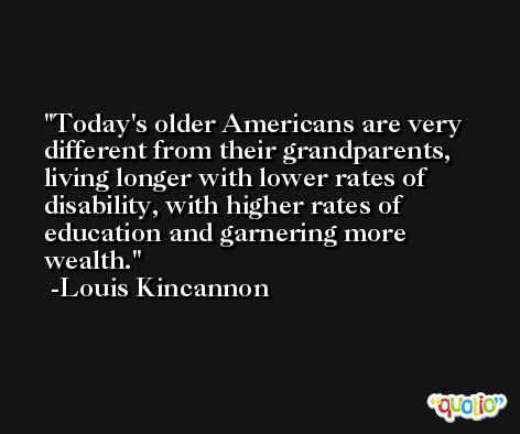 Today's older Americans are very different from their grandparents, living longer with lower rates of disability, with higher rates of education and garnering more wealth. -Louis Kincannon