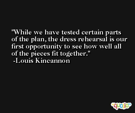 While we have tested certain parts of the plan, the dress rehearsal is our first opportunity to see how well all of the pieces fit together. -Louis Kincannon