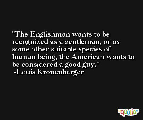 The Englishman wants to be recognized as a gentleman, or as some other suitable species of human being, the American wants to be considered a good guy. -Louis Kronenberger