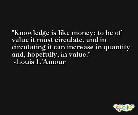 Knowledge is like money: to be of value it must circulate, and in circulating it can increase in quantity and, hopefully, in value. -Louis L'Amour