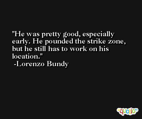 He was pretty good, especially early. He pounded the strike zone, but he still has to work on his location. -Lorenzo Bundy