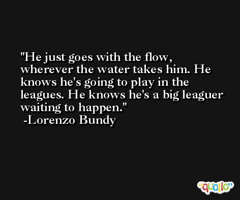 He just goes with the flow, wherever the water takes him. He knows he's going to play in the leagues. He knows he's a big leaguer waiting to happen. -Lorenzo Bundy