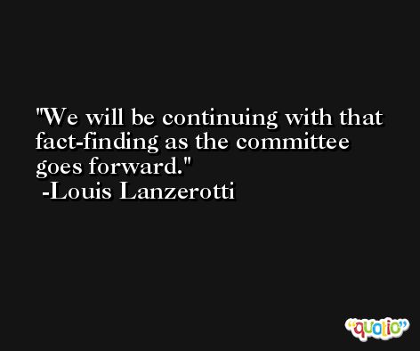 We will be continuing with that fact-finding as the committee goes forward. -Louis Lanzerotti