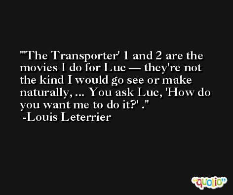 'The Transporter' 1 and 2 are the movies I do for Luc — they're not the kind I would go see or make naturally, ... You ask Luc, 'How do you want me to do it?' . -Louis Leterrier